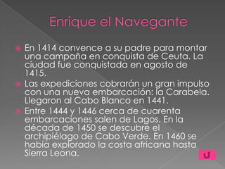  En 1414 convence a su padre para montar
  una campaña en conquista de Ceuta. La
  ciudad fue conquistada en agosto de
  1415.
 Las expediciones cobrarán un gran impulso
  con una nueva embarcación: la Carabela.
  Llegaron al Cabo Blanco en 1441.
 Entre 1444 y 1446 cerca de cuarenta
  embarcaciones salen de Lagos. En la
  década de 1450 se descubre el
  archipiélago de Cabo Verde. En 1460 se
  había explorado la costa africana hasta
  Sierra Leona.
 