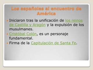 Los españoles al encuentro de
              América
 Iniciaron tras la unificación de los reinos
  de Castilla y Aragón y la expulsión de los
  musulmanes.
 Cristóbal Colón, es un personaje
  fundamental.
 Firma de la Capitulación de Santa Fe.
 