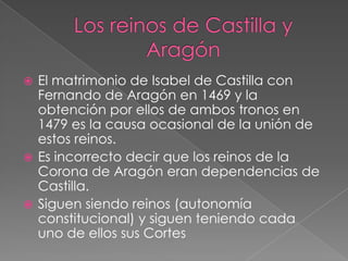  El matrimonio de Isabel de Castilla con
  Fernando de Aragón en 1469 y la
  obtención por ellos de ambos tronos en
  1479 es la causa ocasional de la unión de
  estos reinos.
 Es incorrecto decir que los reinos de la
  Corona de Aragón eran dependencias de
  Castilla.
 Siguen siendo reinos (autonomía
  constitucional) y siguen teniendo cada
  uno de ellos sus Cortes
 
