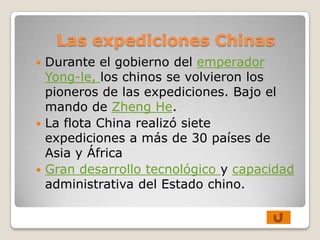 Las expediciones Chinas
 Durante el gobierno del emperador
  Yong-le, los chinos se volvieron los
  pioneros de las expediciones. Bajo el
  mando de Zheng He.
 La flota China realizó siete
  expediciones a más de 30 países de
  Asia y África
 Gran desarrollo tecnológico y capacidad
  administrativa del Estado chino.
 