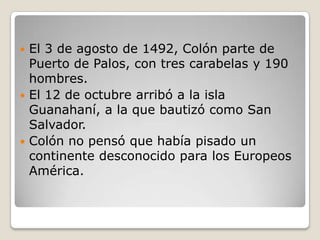  El 3 de agosto de 1492, Colón parte de
  Puerto de Palos, con tres carabelas y 190
  hombres.
 El 12 de octubre arribó a la isla
  Guanahaní, a la que bautizó como San
  Salvador.
 Colón no pensó que había pisado un
  continente desconocido para los Europeos
  América.
 