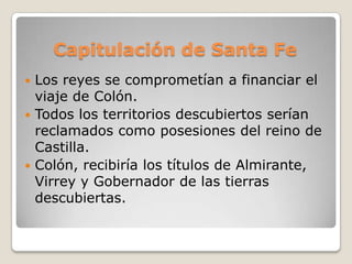 Capitulación de Santa Fe
 Los reyes se comprometían a financiar el
  viaje de Colón.
 Todos los territorios descubiertos serían
  reclamados como posesiones del reino de
  Castilla.
 Colón, recibiría los títulos de Almirante,
  Virrey y Gobernador de las tierras
  descubiertas.
 