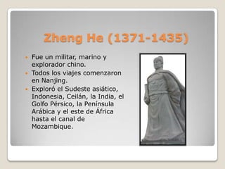 Zheng He (1371-1435)
   Fue un militar, marino y
    explorador chino.
   Todos los viajes comenzaron
    en Nanjing.
   Exploró el Sudeste asiático,
    Indonesia, Ceilán, la India, el
    Golfo Pérsico, la Península
    Arábica y el este de África
    hasta el canal de
    Mozambique.
 