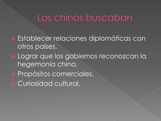  Establecer relaciones diplomáticas con
  otros países.
 Lograr que los gobiernos reconozcan la
  hegemonía china.
 Propósitos comerciales.
 Curiosidad cultural.
 