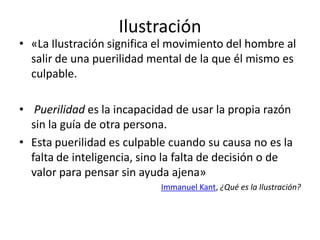 Ilustración
• «La Ilustración significa el movimiento del hombre al
salir de una puerilidad mental de la que él mismo es
culpable.
• Puerilidad es la incapacidad de usar la propia razón
sin la guía de otra persona.
• Esta puerilidad es culpable cuando su causa no es la
falta de inteligencia, sino la falta de decisión o de
valor para pensar sin ayuda ajena»
Immanuel Kant, ¿Qué es la Ilustración?
 