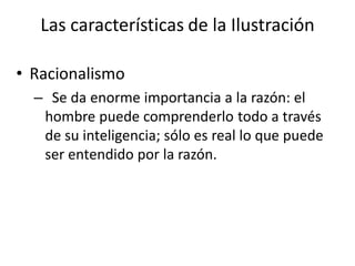 Las características de la Ilustración
• Racionalismo
– Se da enorme importancia a la razón: el
hombre puede comprenderlo todo a través
de su inteligencia; sólo es real lo que puede
ser entendido por la razón.
 