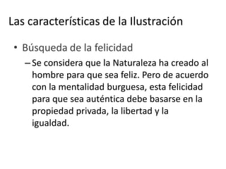 Las características de la Ilustración
• Búsqueda de la felicidad
– Se considera que la Naturaleza ha creado al
hombre para que sea feliz. Pero de acuerdo
con la mentalidad burguesa, esta felicidad
para que sea auténtica debe basarse en la
propiedad privada, la libertad y la
igualdad.
 