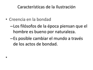 Características de la Ilustración
• Creencia en la bondad
–Los filósofos de la época piensan que el
hombre es bueno por naturaleza.
–Es posible cambiar el mundo a través
de los actos de bondad.
•
 