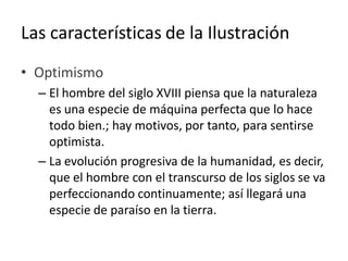 Las características de la Ilustración
• Optimismo
– El hombre del siglo XVIII piensa que la naturaleza
es una especie de máquina perfecta que lo hace
todo bien.; hay motivos, por tanto, para sentirse
optimista.
– La evolución progresiva de la humanidad, es decir,
que el hombre con el transcurso de los siglos se va
perfeccionando continuamente; así llegará una
especie de paraíso en la tierra.
 