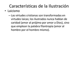 Características de la Ilustración
• Laicismo
– Las virtudes cristianas son transformadas en
virtudes laicas; los ilustrados nunca hablan de
caridad (amor al prójimo por amor a Dios), sino
que emplean la palabra filantropía (amor al
hombre por el hombre mismo).
 