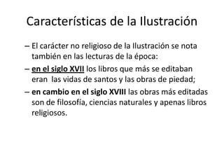 Características de la Ilustración
– El carácter no religioso de la Ilustración se nota
también en las lecturas de la época:
– en el siglo XVII los libros que más se editaban
eran las vidas de santos y las obras de piedad;
– en cambio en el siglo XVIII las obras más editadas
son de filosofía, ciencias naturales y apenas libros
religiosos.
 