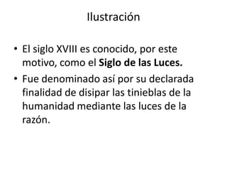 Ilustración
• El siglo XVIII es conocido, por este
motivo, como el Siglo de las Luces.
• Fue denominado así por su declarada
finalidad de disipar las tinieblas de la
humanidad mediante las luces de la
razón.
 
