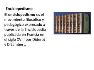 Enciclopedismo
El enciclopedismo es el
movimiento filosófico y
pedagógico expresado a
través de la Enciclopedia
publicada en Francia en
el siglo XVIII por Diderot
y D’Lambert.
 