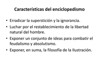 Características del enciclopedismo
• Erradicar la superstición y la ignorancia.
• Luchar por el restablecimiento de la libertad
natural del hombre.
• Exponer un conjunto de ideas para combatir el
feudalismo y absolutismo.
• Exponer, en suma, la filosofía de la Ilustración.
 