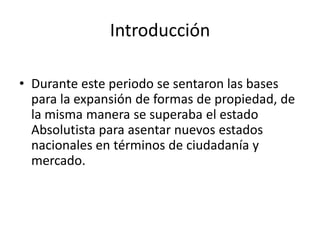 Introducción
• Durante este periodo se sentaron las bases
para la expansión de formas de propiedad, de
la misma manera se superaba el estado
Absolutista para asentar nuevos estados
nacionales en términos de ciudadanía y
mercado.
 