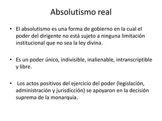 Absolutismo real
• El absolutismo es una forma de gobierno en la cual el
poder del dirigente no está sujeto a ninguna limitación
institucional que no sea la ley divina.
• Es un poder único, indivisible, inalienable, intranscriptible
y libre.
• Los actos positivos del ejercicio del poder (legislación,
administración y jurisdicción) se apoyaron en la decisión
suprema de la monarquía.
 
