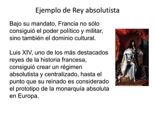 Ejemplo de Rey absolutista
Bajo su mandato, Francia no sólo
consiguió el poder político y militar,
sino también el dominio cultural.
Luis XIV, uno de los más destacados
reyes de la historia francesa,
consiguió crear un régimen
absolutista y centralizado, hasta el
punto que su reinado es considerado
el prototipo de la monarquía absoluta
en Europa.
 