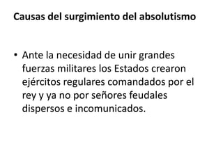 Causas del surgimiento del absolutismo
• Ante la necesidad de unir grandes
fuerzas militares los Estados crearon
ejércitos regulares comandados por el
rey y ya no por señores feudales
dispersos e incomunicados.
 