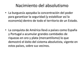 Nacimiento del absolutismo
• La burguesía apoyaba la concentración del poder
para garantizar la seguridad (y estabilizar así la
economía) dentro de todo el territorio de un Estado.
• La conquista de América llevó a países como España
y Portugal a acumular grandes cantidades de
riquezas en oro y plata (mercantilismo) lo que
demostró el éxito del sistema absolutista, vigente en
estos países, sobre sus vecinos.
 
