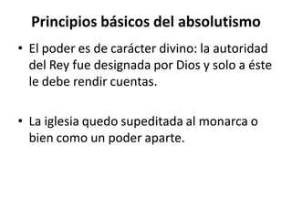 Principios básicos del absolutismo
• El poder es de carácter divino: la autoridad
del Rey fue designada por Dios y solo a éste
le debe rendir cuentas.
• La iglesia quedo supeditada al monarca o
bien como un poder aparte.
 