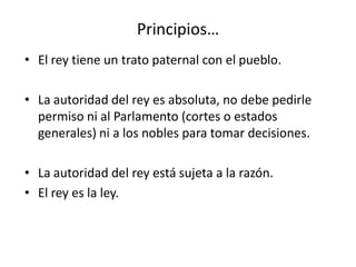 Principios…
• El rey tiene un trato paternal con el pueblo.
• La autoridad del rey es absoluta, no debe pedirle
permiso ni al Parlamento (cortes o estados
generales) ni a los nobles para tomar decisiones.
• La autoridad del rey está sujeta a la razón.
• El rey es la ley.
 