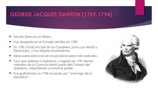 GEORGE JACQUES DANTON (1759-1794)



Estudió Derecho en Reims.



Fue abogado en el Consejo del Rey en 1787.



En 1790, fundó el Club de los Cordeliers, junto con Marat y
Desmoulins, y fue elegido el presidente.



Ideas parecidas a las de los jacobinos pero más radicales.



Tuvo que exiliarse a Inglaterra, y regresó en 1791 siendo
miembro de la Comuna formó parte del Consejo del
Gobierno, adquiriendo un enorme poder.



Fue guillotinado en 1794 acusado por ‘’enemigo de la
república’’.

 