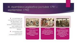III. Asamblea Legislativa (octubre 1791 –
septiembre 1792)
La asamblea se
constituyó con cientos
de diputados, que
pertenecían a los
diversos clubes políticos,
que surgieron en
abundancia para la
época.


Los bandos más
importantes
conformados fueron:


 