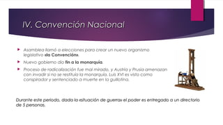 IV. Convención Nacional


Asamblea llamó a elecciones para crear un nuevo organismo
legislativo «la Convención».



Nuevo gobierno dio fin a la monarquía.



Proceso de radicalización fue mal mirado, y Austria y Prusia amenazan
con invadir si no se restituía la monarquía. Luis XVI es visto como
conspirador y sentenciado a muerte en la guillotina.

Durante este periodo, dada la «situación de guerra» el poder es entregado a un directorio
de 5 personas.

 