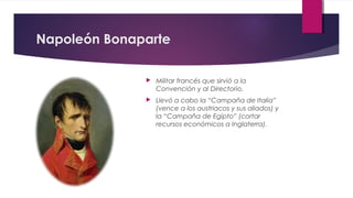 Napoleón Bonaparte


Militar francés que sirvió a la
Convención y al Directorio.



Llevó a cabo la “Campaña de Italia”
(vence a los austriacos y sus aliados) y
la “Campaña de Egipto” (cortar
recursos económicos a Inglaterra).

 