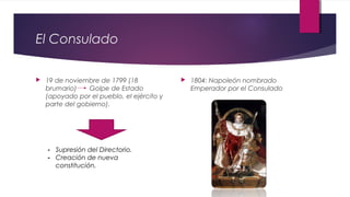 El Consulado


19 de noviembre de 1799 (18
brumario)
Golpe de Estado
(apoyado por el pueblo, el ejército y
parte del gobierno).

- Supresión del Directorio.
- Creación de nueva
constitución.



1804: Napoleón nombrado
Emperador por el Consulado

 