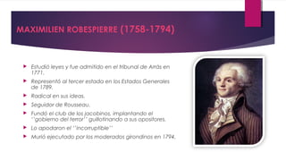 MAXIMILIEN ROBESPIERRE (1758-1794)



Estudió leyes y fue admitido en el tribunal de Arrás en
1771.



Representó al tercer estada en los Estados Generales
de 1789.



Radical en sus ideas.



Seguidor de Rousseau.



Fundó el club de los jacobinos, implantando el
‘’gobierno del terror’’ guillotinando a sus opositores.



Lo apodaron el ‘’incorruptible’’



Murió ejecutado por los moderados girondinos en 1794.

 