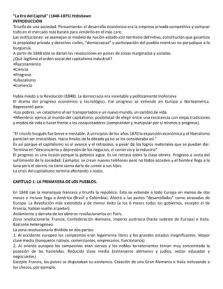 "La Era del Capital" (1848-1875) Hobsbawn
INTRODUCCIÓN
Triunfo de una sociedad. Pensamiento: el desarrollo económico era la empresa privada competitiva y comprar
todo en el mercado más barato para venderlo en el más caro.
Las instituciones: se asemejan al modelo de nación-estado con territorio definitivo, constitución que garantiza
la propiedad privada y derechos civiles, “democracias” y participación del pueblo mientras no perjudique a la
burguesía.
A partir de 1848 sólo se darían las revoluciones en países de zonas marginadas y aisladas.
¿Qué legitima el orden social del capitalismo industrial?
•Razonamiento
•Ciencia
•Progreso
•Liberalismo
•Comercio
Había miedo a la Revolución (1848). La democracia era inevitable y políticamente inofensiva
El drama del progreso económico y tecnológico. Ese progreso se extiende en Europa y Norteamérica.
Representó para:
•Los pobres: un cataclismo al ser transportados a un nuevo mundo, un cambio de vida.
•Miembros ajenos al mundo del capitalismo: posibilidad de elegir entre una resistencia con viejas tradiciones
y modos de vida o hacer frente a los conquistadores (comprender y manipular por sí mismos e progreso).
“El triunfo burgués fue breve e inestable. A principios de los años 1870 la expansión económica y el liberalismo
parecían ser irresistibles. Hacia finales de la década ya no se los consideraba así.”
Es así porque el capitalismo es el avance y el retroceso, a pesar de los logros materiales que se puedan dar.
Termina en “desconcierto y depresión de los negocios, el comercio y la industria”
El progreso es una ilusión porque la pobreza sigue. Es un retraso sobre la clase obrera. Progreso a costa del
sufrimiento de la sociedad. Ejemplos: se crean nuevos teléfonos pero no todos acceden y el hombre llega a la
luna pero el obrero no tiene como darle de comer a sus hijos.
La crisis del capitalismo termina afectando a todos.
CAPÍTULO 1: LA PRIMAVERA DE LOS PUEBLOS.
En 1848 cae la monarquía francesa y triunfa la república. Ésta se extiende a todo Europa en menos de dos
meses e incluso llega a América (Brasil y Colombia). Afectó a las partes “desarrolladas” como atrasadas de
Europa. La Revolución más extendida y de menor éxito (a los 6 meses todos los gobiernos, excepto el de
Francia, habían vuelto al poder).
Aislamiento y derrota de los obreros revolucionarios en París.
Zona revolucionaria: Francia, Confederación Alemana, imperio austriaco (hasta sudeste de Europa) e Italia.
Bastante heterogéneo.
La zona revolucionaria dividida en dos partes:
1. Al occidente europeo los campesinos eran legalmente libres y los grandes estados insignificantes. Mayor
clase media (banqueros nativos, comerciantes, empresarios, funcionarios)
2. Al oriente europeo los campesinos eran siervos y los nobles terratenientes tenían muy concentrada la
posesión de las haciendas. Reducida clase media (extranjeros alemanes y judíos, sector educador y
negociantes)
Excepto Francia, los países se disputaban su existencia. Creación de una Gran Alemania e Italia incluyendo a
los checos, por ejemplo.
 