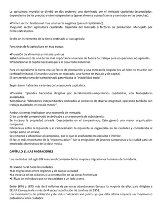 La agricultura mundial se dividió en dos sectores: uno dominado por el mercado capitalista (especulador,
dependiente de los precios) y otro independiente (generalmente autosuficiente y centrado en las cosechas).
•Primer sector: tradicional. Fue una fuerza negativa (para el capitalismo).
•Segundo sector: agricultura capitalista. Dependía del mercado o factores de producción. Manejado por
firmas extranjeras.
Se dio un incremento de la tierra destinado al uso agrícola
Funciones de la agricultura en ésta época:
•Provisión de alimentos y materias primas
•Abastecimiento de una de las más importantes reservas de fuerza de trabajo para ocupaciones no agrícolas.
•Proporcionar el capital necesario para el desarrollo industrial.
Para el capitalismo la tierra era un factor de producción y una mercancía singular (es un bien no mueble con
cantidad limitada). El mundo rural era un mercado, una fuente de trabajo y de capital.
El conservadurismo del campesinado garantizaba la “estabilidad social”.
Según Lenin había dos variantes de la economía capitalista:
•Prusiana: “grandes haciendas dirigidas por terratenientes-empresarios capitalistas, con trabajadores
asalariados.
•Americana: “labradores independientes dedicados al comercio de diversa magnitud, operando también con
trabajo asalariado, en escala menor”.
Ambos sistemas implicaban una economía de mercado.
Gran parte del campesinado se dedicaba a una economía de subsistencia.
Se instaura la propiedad privada. Descontento en el campesinado. Esto generó una mayor organización
campesina.
Diferencias entre la Izquierda y el campesinado: la izquierda se organizaba en las ciudades y consideraba al
campo como un atraso.
Se comenzó a alfabetizar al campesino, por lo que el analfabeto era excluido e inferior.
El factor más importante de la “modernización” fue la emigración de jóvenes campesinas a la ciudad para ser
empleadas domésticas de la clase media.
CAPÍTULO 11: LAS MIGRACIONES
Los mediados del siglo XIX marcan el comienzo de las mayores migraciones humanas de la historia.
•El éxodo rural hacia las ciudades
•Las migraciones entre regiones y de ciudad a ciudad
•La travesía de los océanos y la penetración en las zonas fronterizas
•El flujo de individuos que se trasladaban a un lado a otro.
Entre 1846 y 1875 más de 9 millones de personas abandonaron Europa, la mayoría de ellos para dirigirse a
EEUU. Eso equivale a más de 4 veces la población de Londres de 1851.
Los movimientos de población y de industrialización van juntos ya que ésta última requiere un movimiento
poblacional a las ciudades.
 