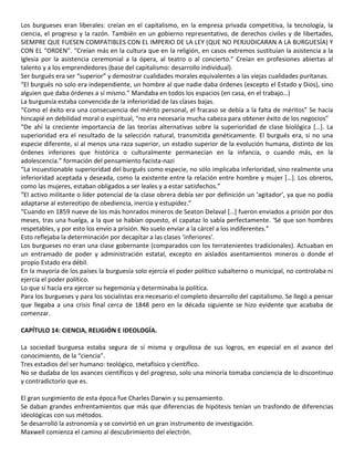 Los burgueses eran liberales: creían en el capitalismo, en la empresa privada competitiva, la tecnología, la
ciencia, el progreso y la razón. También en un gobierno representativo, de derechos civiles y de libertades,
SIEMPRE QUE FUESEN COMPATIBLES CON EL IMPERIO DE LA LEY (QUE NO PERJUDICARAN A LA BURGUESÍA) Y
CON EL “ORDEN”. “Creían más en la cultura que en la religión, en casos extremos sustituían la asistencia a la
Iglesia por la asistencia ceremonial a la ópera, al teatro o al concierto.” Creían en profesiones abiertas al
talento y a los emprendedores (base del capitalismo: desarrollo individual).
Ser burgués era ser “superior” y demostrar cualidades morales equivalentes a las viejas cualidades puritanas.
“El burgués no solo era independiente, un hombre al que nadie daba órdenes (excepto el Estado y Dios), sino
alguien que daba órdenes a sí mismo.” Mandaba en todos los espacios (en casa, en el trabajo…)
La burguesía estaba convencida de la inferioridad de las clases bajas.
“Como el éxito era una consecuencia del mérito personal, el fracaso se debía a la falta de méritos” Se hacía
hincapié en debilidad moral o espiritual, “no era necesaria mucha cabeza para obtener éxito de los negocios”
“De ahí la creciente importancia de las teorías alternativas sobre la superioridad de clase biológica […]. La
superioridad era el resultado de la selección natural, transmitida genéticamente. El burgués era, si no una
especie diferente, sí al menos una raza superior, un estadio superior de la evolución humana, distinto de los
órdenes inferiores que histórica o culturalmente permanecían en la infancia, o cuando más, en la
adolescencia.” formación del pensamiento facista-nazi
“La incuestionable superioridad del burgués como especie, no sólo implicaba inferioridad, sino realmente una
inferioridad aceptada y deseada, como la existente entre la relación entre hombre y mujer […]. Los obreros,
como las mujeres, estaban obligados a ser leales y a estar satisfechos.”
“El activo militante o líder potencial de la clase obrera debía ser por definición un ‘agitador’, ya que no podía
adaptarse al estereotipo de obediencia, inercia y estupidez.”
“Cuando en 1859 nueve de los más honrados mineros de Seaton Delaval […] fueron enviados a prisión por dos
meses, tras una huelga, a la que se habían opuesto, el capataz lo sabía perfectamente. ‘Sé que son hombres
respetables, y por esto los envío a prisión. No suelo enviar a la cárcel a los indiferentes.”
Esto reflejaba la determinación por decapitar a las clases ‘inferiores’.
Los burgueses no eran una clase gobernante (comparados con los terratenientes tradicionales). Actuaban en
un entramado de poder y administración estatal, excepto en aislados asentamientos mineros o donde el
propio Estado era débil.
En la mayoría de los países la burguesía solo ejercía el poder político subalterno o municipal, no controlaba ni
ejercía el poder político.
Lo que sí hacía era ejercer su hegemonía y determinaba la política.
Para los burgueses y para los socialistas era necesario el completo desarrollo del capitalismo. Se llegó a pensar
que llegaba a una crisis final cerca de 1848 pero en la década siguiente se hizo evidente que acababa de
comenzar.
CAPÍTULO 14: CIENCIA, RELIGIÓN E IDEOLOGÍA.
La sociedad burguesa estaba segura de sí misma y orgullosa de sus logros, en especial en el avance del
conocimiento, de la “ciencia”.
Tres estadios del ser humano: teológico, metafísico y científico.
No se dudaba de los avances científicos y del progreso, solo una minoría tomaba conciencia de lo discontinuo
y contradictorio que es.
El gran surgimiento de esta época fue Charles Darwin y su pensamiento.
Se daban grandes enfrentamientos que más que diferencias de hipótesis tenían un trasfondo de diferencias
ideológicas con sus métodos.
Se desarrolló la astronomía y se convirtió en un gran instrumento de investigación.
Maxwell comienza el camino al descubrimiento del electrón.
 