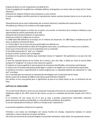 El gasto de dinero en arte no garantiza una edad de oro.
El arte era pagado por los gobiernos, entidades públicas, la burguesía y un sector cada vez mayor de las “clases
inferiores”.
Utilización de reliquias históricas para enriquecer a unos cuantos.
El avance tecnológico-científico permitió la reproducción masiva a precios baratos (como es en el caso de los
libros).
•Desvalorización de las artes tradicionales por el avance industrial y reproducción masiva del arte.
•El público que influía en los artistas era de origen popular.
Para la sociedad burguesa el artista era un genio, una versión no financiera de la empresa individual y que
representaba los valores espirituales de la vida.
Utilización del arte para fortalecer el nacionalismo.
Intento de sustituir la religión por la cultura.
En 1848 había 400 bibliotecas en Europa con 17 millones de volúmenes. En 1880 llega a multiplicarse por 20
esto y se duplica el número de libros.
La “música ligera” fue el único arte que quizás logró una edad de oro.
La arquitectura representaba las ideas de la burguesía como clase, su confianza en sí misma y en su destino.
Creían que la forma del arte no era lo importante sino su contenido.
El arte debía representar la “vida” y la “realidad”.
Su buscó sustituir la pintura por la fotografía.
Se dividían en los pintores realistas (que mostraban incluso lo “negativo” del capitalismo) y los que eran más
idealistas.
El arte fue colocado dentro de los límites de la ciencia y por otro lado, si debía ser como la ciencia debía
compartir el “progreso” en el que lo más nuevo era superior.
El realismo en música significó la representación de emociones identificables. (emociones nacionalistas).
La música casi no se desarrolló porque podía llegar a sustituir a la religión con sus sentimientos espirituales.
La literatura en prosa y especialmente la novela progresó por su capacidad explícita de representar la “vida
real” y las ideas.
Fue un período para las masa por la reproducción tecnológica y por la educación de las masas.
Recién a partir de la década de 1880 la clase obrera pudo disfrutar el deporte.
Este declive no fue muy grande pero sí significativo ya que en el campo jamás se dio un fenómeno de esa
clase.
CAPÍTULO 16: CONCLUSIÓN
“La era del triunfo liberal se inició con una revolución fracasada y terminó con una prolongada depresión.”
Hobsbawm eligió el año 1875 como fin del camino, ya que es a mediados del período situado entre 1871 y
1879.
Es el comienzo de una nueva era en la que se pasa a grandes corporaciones industriales, injerencia
gubernamental en grados considerables y a muy diferentes ortodoxias de la política.
La era del individualismo finalizó en 1870 y se iniciaba la del “colectivismo”.
La economía capitalista cambiaría en 4 aspectos:
•Entrada a una nueva era tecnológica con nuevas fuentes de energía, maquinarias basadas en nuevos
materiales y nuevas industrias con bases científicas.
•Se inicia una economía de mercado dirigida al consumidor doméstico, mejor dicho, de la producción masiva.
 