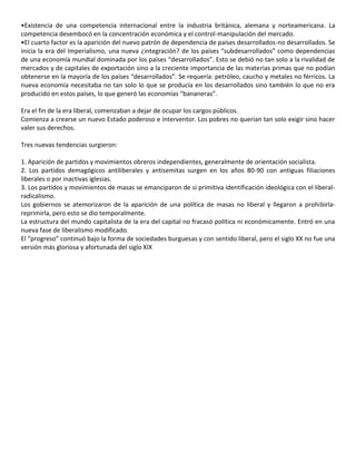 •Existencia de una competencia internacional entre la industria británica, alemana y norteamericana. La
competencia desembocó en la concentración económica y el control-manipulación del mercado.
•El cuarto factor es la aparición del nuevo patrón de dependencia de países desarrollados-no desarrollados. Se
inicia la era del Imperialismo, una nueva ¿integración? de los países “subdesarrollados” como dependencias
de una economía mundial dominada por los países “desarrollados”. Esto se debió no tan solo a la rivalidad de
mercados y de capitales de exportación sino a la creciente importancia de las materias primas que no podían
obtenerse en la mayoría de los países “desarrollados”. Se requería: petróleo, caucho y metales no férricos. La
nueva economía necesitaba no tan solo lo que se producía en los desarrollados sino también lo que no era
producido en estos países, lo que generó las economías “bananeras”.
Era el fin de la era liberal, comenzaban a dejar de ocupar los cargos públicos.
Comienza a crearse un nuevo Estado poderoso e interventor. Los pobres no querían tan solo exigir sino hacer
valer sus derechos.
Tres nuevas tendencias surgieron:
1. Aparición de partidos y movimientos obreros independientes, generalmente de orientación socialista.
2. Los partidos demagógicos antiliberales y antisemitas surgen en los años 80-90 con antiguas filiaciones
liberales o por inactivas iglesias.
3. Los partidos y movimientos de masas se emanciparon de si primitiva identificación ideológica con el liberal-
radicalismo.
Los gobiernos se atemorizaron de la aparición de una política de masas no liberal y llegaron a prohibirla-
reprimirla, pero esto se dio temporalmente.
La estructura del mundo capitalista de la era del capital no fracasó política ni económicamente. Entró en una
nueva fase de liberalismo modificado.
El “progreso” continuó bajo la forma de sociedades burguesas y con sentido liberal, pero el siglo XX no fue una
versión más gloriosa y afortunada del siglo XIX
 