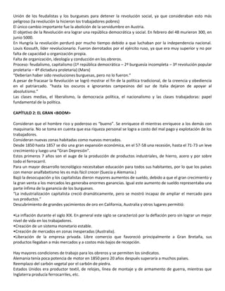Unión de los feudalistas y los burgueses para detener la revolución social, ya que consideraban esto más
peligroso (la revolución la hicieron los trabajadores pobres)
El único cambio importante fue la abolición de la servidumbre en Austria.
El objetivo de la Revolución era lograr una república democrática y social. En febrero del 48 murieron 300, en
junio 5000.
En Hungría la revolución perduró por mucho tiempo debido a que luchaban por la independencia nacional.
Louis Kossuth, líder revolucionario. Fueron derrotados por el ejército ruso, ya que era muy superior y no por
falta de capacidad u organización propia.
Falta de organización, ideología y conducción en los obreros.
Proceso: feudalismo, capitalismo (1º república democrática – 2º burguesía incompleta – 3º revolución popular
proletaria – 4º dictadura proletaria) (Marx)
“Deberían haber sido revoluciones burguesas, pero no lo fueron.”
A pesar de fracasar la Revolución se logró mostrar el fin de la política tradicional, de la creencia y obediencia
en el patriarcado. “hasta los oscuros e ignorantes campesinos del sur de Italia dejaron de apoyar al
absolutismo.”
Las clases medias, el liberalismo, la democracia política, el nacionalismo y las clases trabajadoras: papel
fundamental de la política.
CAPÍTULO 2: EL GRAN <BOOM>
Consideran que el hombre rico y poderoso es “bueno”. Se enriquece él mientras enriquece a los demás con
maquinaria. No se toma en cuenta que esa riqueza personal se logra a costo del mal pago y explotación de los
trabajadores.
Consideran nuevas zonas habitadas como nuevos mercados.
Desde 1850 hasta 1857 se dio una gran expansión económica, en el 57-58 una recesión, hasta el 71-73 un leve
crecimiento y luego una “Gran Depresión”.
Estos primeros 7 años son el auge de la producción de productos industriales, de hierro, acero y por sobre
todo el ferrocarril.
Para un mayor desarrollo tecnológico necesitaban educación para todos sus habitantes, por lo que los países
con menor analfabetismo les es más fácil crecer (Suecia y Alemania.)
Bajó la desocupación y los capitalistas dieron mayores aumentos de sueldo, debido a que el gran crecimiento y
la gran venta a los mercados les generaba enormes ganancias. Igual este aumento de sueldo representaba una
parte ínfima de la ganancia de los burgueses.
“La industrialización capitalista creció dramáticamente, pero se mostró incapaz de ampliar el mercado para
sus productos.”
Descubrimiento de grandes yacimientos de oro en California, Australia y otros lugares permitió:
•La inflación durante el siglo XIX. En general este siglo se caracterizó por la deflación pero sin lograr un mejor
nivel de vida en los trabajadores.
•Creación de un sistema monetario estable.
•Creación de mercados en zonas inesperadas (Australia).
•Liberación de la empresa privada. Libre comercio que favoreció principalmente a Gran Bretaña, sus
productos llegaban a más mercados y a costos más bajos de recepción.
Hay mayores condiciones de trabajo para los obreros y se permiten los sindicatos.
Alemania tenía poca potencia de motor en 1850 pero 20 años después superaría a muchos países.
Reemplazo del carbón vegetal por el carbón de piedra.
Estados Unidos era productor textil, de relojes, línea de montaje y de armamento de guerra, mientras que
Inglaterra producía ferrocarriles, etc.
 