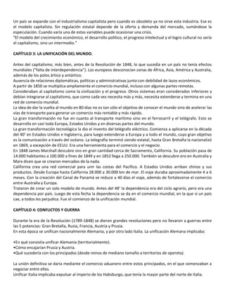 Un país se expande con el industrialismo capitalista pero cuando es obsoleto ya no sirve esta industria. Ese es
el modelo capitalista. Sin regulación estatal depende de la oferta y demanda del mercado, sumándose la
especulación. Cuando varía una de estas variables puede ocasionar una crisis.
“El modelo del crecimiento económico, el desarrollo político, el progreso intelectual y el logro cultural no sería
el capitalismo, sino un intermedio.”
CAPÍTULO 3: LA UNIFICACIÓN DEL MUNDO.
Antes del capitalismo, más bien, antes de la Revolución de 1848, lo que sucedía en un país no tenía efectos
mundiales (“falta de interdependencia”). Los europeos desconocían zonas de África, Asia, América y Australia,
además de los polos ártico y antártico.
Ausencia de relaciones diplomáticas, políticas y administrativas junto con debilidad de lazos económicos.
A partir de 1850 se multiplica ampliamente el comercio mundial, incluso con algunas partes remotas.
Consideraban al capitalismo como la civilización y el progreso. Otros sistemas eran considerados inferiores y
debían integrarse al capitalismo, que como cada vez necesita más y más, necesita extenderse y termina en una
red de comercio mundial.
La idea de dar la vuelta al mundo en 80 días no es tan sólo el objetivo de conocer el mundo sino de acelerar las
vías de transporte para generar un comercio más rentable y más rápido.
La gran transformación no fue en cuanto al transporte marítimo sino en el ferrocarril y el telégrafo. Esto se
desarrolla en casi toda Europa, Estados Unidos y en diversas partes del mundo.
La gran transformación tecnológica la dio el invento del telégrafo eléctrico. Comienza a aplicarse en la década
del 40’ en Estados Unidos e Inglaterra, para luego extenderse a Europa y a todo el mundo, cuyo gran objetivo
es la comunicación a través del océano. La telegrafía terminó siendo estatal, hasta Gran Bretaña la nacionalizó
en 1869, a excepción de EEUU. Era una herramienta para el comercio y el negocio.
En 1848 James Marshall descubre oro en gran cantidad cerca de Sacramento, California. Su población pasa de
14.000 habitantes a 100.000 a fines de 1849 y en 1852 llega a 250.000. También se descubre oro en Australia y
Marx dicen que se crearon mercados de la nada.
California crea una red comercial para unir las costas del Pacífico. A Estados Unidos arriban chinos y sus
productos. Desde Europa hasta California 28.000 a 30.000 km de mar. El viaje duraba aproximadamente 4 a 6
meses. Con la creación del Canal de Panamá se reduce a 40 días el viaje, además de fortalecerse el comercio
entre Australia y Europa.
Trataron de crear un solo modelo de mundo. Antes del 48’ la dependencia era del ciclo agrario, pero era una
dependencia por país. Luego de esta fecha la dependencia se da en el comercio mundial, en la que si un país
cae, a todos les perjudica. Fue el comienzo de la unificación mundial.
CAPÍTULO 4: CONFLICTOS Y GUERRA
Durante la era de la Revolución (1789-1848) se dieron grandes revoluciones pero no llevaron a guerras entre
las 5 potencias: Gran Bretaña, Rusia, Francia, Austria y Prusia.
En esta época se unifican nacionalmente Alemania, y por otro lado Italia. La unificación Alemana implicaba:
•En qué consistía unificar Alemania (territorialmente).
•Cómo encajarían Prusia y Austria.
•Qué sucedería con los principados (desde reinos de mediano tamaño a territorios de opereta).
La unión definitiva se daría mediante el comercio aduanero entre estos principados, en el que comenzaban a
negociar entre ellos.
Unificar Italia implicaba expulsar al imperio de los Habsburgo, que tenía la mayor parte del norte de Italia.
 