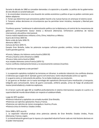 Durante la década de 1860 se concedían demandas a la oposición y al pueblo. La política de los gobernantes
de esta década se caracterizaba por:
1. Se encontraban inmersos en una situación de cambio económico y político al que no podían controlar pero
debían adaptarse.
2. Tenían que determinar qué concesiones podían hacerle a las nuevas fuerzas sin amenazar el sistema social.
3. Tomaron ambas decisiones en circunstancias que les permitían tener iniciativa, manipular y libertad para
controlar.
Triunfaron quienes “combinaron la administración política con la diplomacia y el control de los mecanismos de
gobierno”, principalmente Cavour (Italia) y Bismarck (Alemania). Enfrentaron problemas de táctica
internacional y de política internacional.
Francia realizó expediciones militares a Siria, China, Indochina y a México.
Guerra de Crimea 1854-56.
Reino unido de Italia 1858-70.
Alemania 1862-71.
Comuna de París 1870-71.
Excepto Gran Bretaña, todas las potencias europeas sufrieron grandes cambios, incluso territorialmente.
Cuatro grandes guerras:
•Francia, Saboya y los italianos contra Austria (1858-59)
•Prusia y Austria contra Dinamarca (1864)
•Prusia e Italia contra Austria (1866)
•Los estados Alemanes contra Francia (1870-71)
Fueron conflictos relativamente breves y no excesivamente costosos (muertes).
¿Qué hizo tan sangriento a este período?
1. La expansión capitalista multiplicó las tensiones en Ultramar, la ambición industrial y los conflictos directos
e indirectos que surgían de él. Ejemplo: guerra civil americana: norte industrializado contra sur agrario.
2. La guerra como un instrumento de política. Ya no había miedo por una revolución.
3. Las guerras se libraban con la nueva tecnología del capitalismo (ferrocarril para movilización y transporte,
telégrafo para comunicación, barco de guerra acorazado, artillería pesada, armas de fuego de producción
masiva (ametralladora) y modernos explosivos.
En el tercer cuarto del siglo XIX se modificó profundamente el sistema internacional, excepto en cuanto a la
superioridad del mundo desarrollado con respecto al subdesarrollado.
Luego de 1871 quedan:
•Potencia industrial y capitalista con armada mundial: Gran Bretaña.
•Potencias con ejércitos aplastantes: Rusia y Francia.
•Potencias con ejércitos de menor envergadura: Austria y Prusia.
•Potencia única en América: Estados Unidos.
Entre 1848 y 1871 ocurrió:
1. La expansión industrial produjo otras potencias además de Gran Bretaña: Estados Unidos, Prusia
(Alemania), Francia y Japón.
2. La industrialización generó que la riqueza y la capacidad industrial fueran cada vez más factores decisivos en
el poder internacional.
 