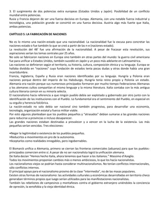 3. El surgimiento de dos potencias extra europeas (Estados Unidos y Japón). Posibilidad de un conflicto
mundial entre potencias.
Rusia y Francia dejaron de ser una fuerza decisiva en Europa. Alemania, con una notable fuerza industrial y
tecnológica, una población grande se convirtió en una fuerza decisiva. Austria algo más fuerte que Italia,
ambas potencias.
CAPÍTULO 5: LA FABRICACIÓN DE NACIONES
No es lo mismo una nación-estado que una nacionalidad. La nacionalidad fue la excusa para concretar las
naciones-estado o fue también lo que se creó a partir de las n-e (naciones-estado).
La revolución del 48’ fue una afirmación de la nacionalidad. A pesar de fracasar esta revolución, sus
aspiraciones serían los temas centrales por 25 años.
No solo se fabricaron naciones en Europa sino también en otras partes del mundo: la guerra civil americana
fue para unificar a Estados Unidos, también sucedió en Japón y un poco más adelante en Latinoamérica.
Las naciones se definieron según el territorio, su historia, cultura, composición étnica y su lenguaje. Europa se
hallaba dividida en “naciones” cuya fundación de estados tenía pocas dudas y otras donde había una gran
incertidumbre.
Francia, Inglaterra, España y Rusia eran naciones identificadas por su lenguaje. Hungría y Polonia eran
naciones porque dentro del imperio de los Habsburgo, Hungría tenía reino propio y Polonia un estado.
Alemania era nación porque sus numerosos principados formaron por mucho tiempo Federaciones Alemanas
y los alemanes cultos compartían el mismo lenguaje y la misma literatura. Italia contaba con la más antigua
cultura literaria común en su minoría selecta.
El nacionalismo hacía referencia a que ningún pueblo debía ser explotado y gobernado por otro junto con la
identificación de las instituciones con el Pueblo. Lo fundamental era el sentimiento del Pueblo, en especial en
su orgullo y herencia folclórica.
La nación-estado no solo debía ser nacional sino también progresiva, para desarrollar una economía,
tecnología, organización estatal y fuerza militar viable.
Por esto algunos planteaban que los pueblos pequeños y “atrasados” debían sumarse a las grandes naciones
para reducirse a provincias o incluso desaparecer.
Las grandes naciones estaban destinadas a prevalecer y a vencer en la lucha de la existencia. Las más
pequeñas serían vencidas. Tres elecciones:
•Negar la legitimidad o existencia de los pueblos pequeños.
•Reducirlos a movimientos en pro de la autonomía.
•Aceptarlos como realidades innegables, pero ingobernables.
El Bismarck unifica a Alemania, primero se cierran las fronteras comerciales (aduanas) para que los pueblos-
principados comercien entre sí. A pesar de no ser nacionalista logró la unificación alemana.
De Italia decían “Hemos hecho Italia, ahora tenemos que hacer a los italianos.” Massimo d’Azeglio.
Todos los movimientos proponían cambios más o menos ambiciosos, lo que los hacía nacionalistas.
Los nacionalismos viejos se podrían hasta considerar multinacionalismos. No tenían conflictos internacionales,
sólo conflictos internos.
El principal apoyo para el nacionalismo provino de la clase “intermedia”, no de las masas populares.
Existen otras formas de nacionalismo: las actividades culturales y económicas desarrolladas en territorio checo
generaban términos propios que luego serían utilizados para las manifestaciones nacionalistas.
También las rebeliones de campesinos y montañeses contra el gobierno extranjero uniéndoles la conciencia
de opresión, la xenofobia y la vieja identidad étnica.
 