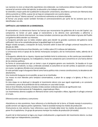 Las naciones no eran un desarrollo espontáneo sino elaborado. Las instituciones debían imponer uniformidad
nacional (el servicio militar del ejército, la educación y los trabajos estatales.
Se extendió a mayor parte de la población la educación universitaria, secundaria y primaria (en Alemania ésta
última aumentó un 145%), a pesar de ser baja en comparación con nuestra época.
A partir de ellas el “idioma nacional” se transformó realmente en el idioma hablado.
Al formar una propia nación también formaba el contranacionalismo por parte de los sectores que no se
identificaban con ella.
CAPÍTULO 6: LAS FUERZAS DE LA DEMOCRACIA.
El nacionalismo y la democracia fueron las fuerzas que reconocieron los gobiernos de la era del Capital. Los
campesinos no tenían un gran apego al nacionalismo y los obreros eran apremiados a adherirse a
movimientos de interés internacional. Las masas tomaban conciencia que ellos formaban el grueso del Pueblo
y el gobierno debía atender sus intereses.
La burguesía pensaba que no todos estaban aptos para decidir las grandes cuestiones del gobierno (voto
calificado). Esto se les complicaba porque la igualdad legal no lo permitía.
Ningún estado europeo, a excepción de Suiza, funcionó sobre la base del sufragio universal masculino en la
década de 1850.
El país menos restrictivo era Gran Bretaña, con 1 millón sobre 27,5 millones de habitantes .
La aristocracia tenía el apoyo de las demás monarquías europeas y de las instituciones reales, además de la
Iglesia.
La burguesía, además de su riqueza, riqueza que también tenía la aristocracia, se dio cuenta que necesitaba el
voto de la pequeña burguesía, los trabajadores y hasta los campesinos para convertirse en una fuerza dentro
de los sistemas políticos.
Se forma el conservadurismo por un temor a que el progreso genere una revolución. Se basaba en lo que
representaba la tradición, la vieja y ordenada sociedad, la costumbre en vez del cambio, la oposición a lo que
era nuevo. Las iglesias oficiales eran conservadoras.
En este período surge la burguesía liberal como fuerza política más o menos constitucional y la decadencia del
absolutismo.
Una revolución burguesa no era posible, ya que no se movilizaba.
Las masas no eran liberales pero tampoco conservadoras, a pesar de su apego a la Iglesia, al Rey y a la
tradición.
En ésta etapa no se destruyó ni decapitó al movimiento obrero sino que siguió organizado y en constante
crecimiento a pesar de la prohibición de los sindicatos en casa toda Europa.
Solo en Gran Bretaña, Australia y Estados Unidos existían sindicatos obreros de significación real.
Se da la Primera Internacional de Trabajadores, organizada por Marx.
Los movimientos obreros surgidos en Alemania tenían como inspirador a Marx, logrando el sufragio universal
en el país.
Diferencia entre socialismo y comunismo:
•Socialismo es más económico, hace referencia a la distribución de la tierra, el Estado maneja la economía y
puede convivir con algunas partes capitalistas. Toda la sociedad maneja los medios de producción
•Comunismo es más extremo, hace referencia a que el Estado debe tener los medios de producción. Sí o sí
poner fin al capitalismo. Un grupo de personas manejan los medios de producción (el estado)
A partir de la Internacional se logra una mayor sindicalización y organización del movimiento obrero. La clase
obrera logró ser independiente y socialista.
 