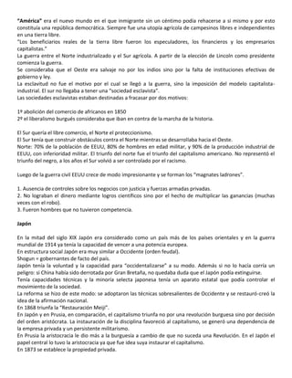 “América” era el nuevo mundo en el que inmigrante sin un céntimo podía rehacerse a si mismo y por esto
constituía una república democrática. Siempre fue una utopía agrícola de campesinos libres e independientes
en una tierra libre.
“Los beneficiarios reales de la tierra libre fueron los especuladores, los financieros y los empresarios
capitalistas.”
La guerra entre el Norte industrializado y el Sur agrícola. A partir de la elección de Lincoln como presidente
comienza la guerra.
Se consideraba que el Oeste era salvaje no por los indios sino por la falta de instituciones efectivas de
gobierno y ley.
La esclavitud no fue el motivo por el cual se llegó a la guerra, sino la imposición del modelo capitalista-
industrial. El sur no llegaba a tener una “sociedad esclavista”.
Las sociedades esclavistas estaban destinadas a fracasar por dos motivos:
1º abolición del comercio de africanos en 1850
2º el liberalismo burgués consideraba que iban en contra de la marcha de la historia.
El Sur quería el libre comercio, el Norte el proteccionismo.
El Sur tenía que construir obstáculos contra el Norte mientras se desarrollaba hacia el Oeste.
Norte: 70% de la población de EEUU, 80% de hombres en edad militar, y 90% de la producción industrial de
EEUU, con inferioridad militar. El triunfo del norte fue el triunfo del capitalismo americano. No representó el
triunfo del negro, a los años el Sur volvió a ser controlado por el racismo.
Luego de la guerra civil EEUU crece de modo impresionante y se forman los “magnates ladrones”.
1. Ausencia de controles sobre los negocios con justicia y fuerzas armadas privadas.
2. No lograban el dinero mediante logros científicos sino por el hecho de multiplicar las ganancias (muchas
veces con el robo).
3. Fueron hombres que no tuvieron competencia.
Japón
En la mitad del siglo XIX Japón era considerado como un país más de los países orientales y en la guerra
mundial de 1914 ya tenía la capacidad de vencer a una potencia europea.
En estructura social Japón era muy similar a Occidente (orden feudal).
Shogun = gobernantes de facto del país.
Japón tenía la voluntad y la capacidad para “occidentalizarse” a su modo. Además si no lo hacía corría un
peligro: si China había sido derrotada por Gran Bretaña, no quedaba duda que el Japón podía extinguirse.
Tenía capacidades técnicas y la minoría selecta japonesa tenía un aparato estatal que podía controlar el
movimiento de la sociedad.
La reforma se hizo de este modo: se adoptaron las técnicas sobresalientes de Occidente y se restauró-creó la
idea de la afirmación nacional.
En 1868 triunfa la “Restauración Meiji”.
En Japón y en Prusia, en comparación, el capitalismo triunfa no por una revolución burguesa sino por decisión
del orden aristócrata. La instauración de la disciplina favoreció al capitalismo, se generó una dependencia de
la empresa privada y un persistente militarismo.
En Prusia la aristocracia le dio más a la burguesía a cambio de que no suceda una Revolución. En el Japón el
papel central lo tuvo la aristocracia ya que fue idea suya instaurar el capitalismo.
En 1873 se establece la propiedad privada.
 