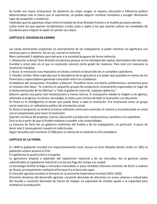 Se fundó una nueva aristocracia. Se abolieron los viejos rangos; la riqueza, educación e influencia política
determinaban más el status que el nacimiento, se podían adquirir nombres familiares y escoger libremente
lugar de ocupación y residencia.
Implicaba que los japoneses elijan entre el modelo de Gran Bretaña-Francia o el modelo prusiano-alemán.
Lucha entre los que querían occidentalizar a toda costa a Japón y los que querían utilizar las novedades de
Occidente para mejorar el Japón sin perder sus raíces.
CAPÍTULO 9: SOCIEDAD EN CAMBIO
Las clases dominantes aceptarían un acercamiento de los trabajadores al poder mientras no significara una
amenaza para su dominio. De ser así, usarían la violencia.
Marx contempló 3 objetivos para derrocar a la sociedad burguesa de forma indirecta:
1. Revolución colonial: Gran Bretaña era decisiva porque era la metrópoli del capital, dominadora del mercado
mundial y único país en el que la revolución alcanzó cierto grado de madurez. Para esto era necesaria la
revolución irlandesa.
2. Rusia: la revolución rusa impactaría en Oeste y evitaría el desarrollo de un completo capitalismo.
3. Estados Unidos: Marx esperaba que la decadencia de la agricultura y el poder que quedaba en manos de los
financistas y especuladores generase convulsión entre los ciudadanos.
Fundadores del anarquismo: Proudhon y Bakunin. Proudhon tenía una teoría antifeminista y antisemita pero
se rescatan dos ideas: “la creencia en pequeños grupos de productores mutuamente organizados en lugar de
la deshumanización de las fábricas” y “odio al gobierno como tal, cualquier gobierno.”
Bakunin aporta una parte más revolucionaria y menos teórica. El anarquismo odiaba la religión y las iglesias,
aclamaba el progreso, la ciencia, tecnología, la razón y por encima de todo la ilustración y la educación.
En Rusia es la intelligentsia el sector que puede llevar a cabo la revolución. Era reconocida como un grupo
social especial y un radicalismo político de orientación social.
En Rusia la burguesía no tendría la fuerza suficiente como para controlar el sistema y el proletariado se uniría
con el campesinado para hacer la revolución.
Querían una Rusia de progreso, ciencia, educación y producción revolucionaria, socialista y no capitalista.
Esto se da a partir de que el Pueblo empieza a acceder a las universidades.
La Comuna de París fue un gobierno realmente del Pueblo y de los trabajadores, en particular. A pesar de
durar solo 2 meses generó revuelo en toda Europa.
Según Versalles solo murieron 17.000 pero es menos de la mitad de la cifra verdadera.
CAPÍTULO 10: LA TIERRA
En 1848 la población mundial era mayoritariamente rural, incluso en Gran Bretaña donde recién en 1851 la
población urbana alcanza el 51%.
El capitalismo le quitó la tierra a la gente.
La agricultura empezó a depender del capitalismo industrial y de los mercados. Así se generan países
subordinados al capitalismo industrial y se da una fuga del campo a la ciudad.
La tecnología facilitó la llega a mercados inaccesibles o poco rentables (llanuras centrales de EEUU y sudeste
de Rusia), principalmente mediante el ferrocarril y el barco de vapor.
El mercado agrícola mundial se formaría en la economía imperialista mundial (1875-1930).
Elemento dinámico del desarrollo agrícola: creciente demanda de alimentos en zonas urbanas e industriales
del mundo y creciente demanda de fuerza de trabajo. La capacidad de empleo igualó a la capacidad para
multiplicar la producción.
 