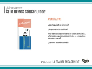 ¿Cómo sabemos
SI LO HEMOS CONSEGUIDO?
¿Les ha gustado el contenido?
¿Hay comentarios positivos?
Una vez localizados los líderes de nuestra comunidad…
¿hemos conseguido que se conviertan en embajadores
de nuestra marca?
¿Tenemos recomendaciones?
CUALITATIVO
 