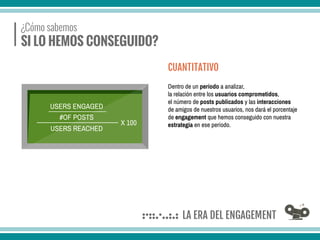 ¿Cómo sabemos
SI LO HEMOS CONSEGUIDO?
Dentro de un período a analizar,
la relación entre los usuarios comprometidos,
el número de posts publicados y las interacciones
de amigos de nuestros usuarios, nos dará el porcentaje
de engagement que hemos conseguido con nuestra
estrategia en ese período.
CUANTITATIVO
USERS ENGAGED
USERS REACHED
X 100
#OF POSTS
 