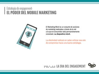 El Marketing Móvil es un conjunto de acciones
de marketing realizadas a través de la red
a la que el consumidor está permanentemente
conectado: su dispositivo móvil.
La efectividad radicará en saber enfocar ese arte
de compromiso hacia una buena estrategia.
 