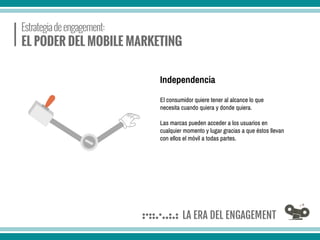 El consumidor quiere tener al alcance lo que
necesita cuando quiera y donde quiera.
Las marcas pueden acceder a los usuarios en
cualquier momento y lugar gracias a que éstos llevan
con ellos el móvil a todas partes.
Independencia
 