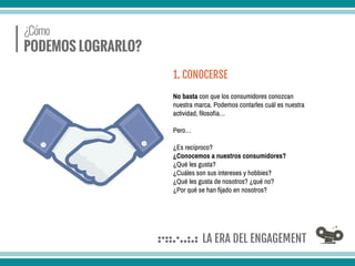 No basta con que los consumidores conozcan
nuestra marca. Podemos contarles cuál es nuestra
actividad, filosofía…
Pero…
¿Es recíproco?
¿Conocemos a nuestros consumidores?
¿Qué les gusta?
¿Cuáles son sus intereses y hobbies?
¿Qué les gusta de nosotros? ¿qué no?
¿Por qué se han fijado en nosotros?
1. CONOCERSE
 