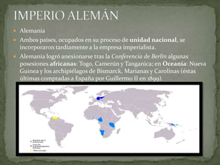 IMPERIO ALEMÁNAlemania Ambos países, ocupados en su proceso de unidad nacional, se incorporaron tardíamente a la empresa imperialista.Alemania logró anexionarse tras la Conferencia de Berlín algunas posesiones africanas: Togo, Camerún y Tanganica; en Oceanía: Nueva Guinea y los archipiélagos de Bismarck, Marianas y Carolinas (éstas últimas compradas a España por Guillermo II en 1899).