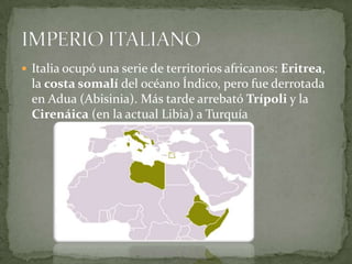 Italia ocupó una serie de territorios africanos: Eritrea, la costa somalí del océano Índico, pero fue derrotada en Adua (Abisinia). Más tarde arrebató Trípoli y la Cirenáica (en la actual Libia) a TurquíaIMPERIO ITALIANO